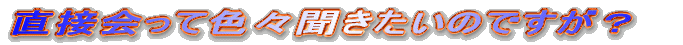 直接会って色々聞きたいのですが?